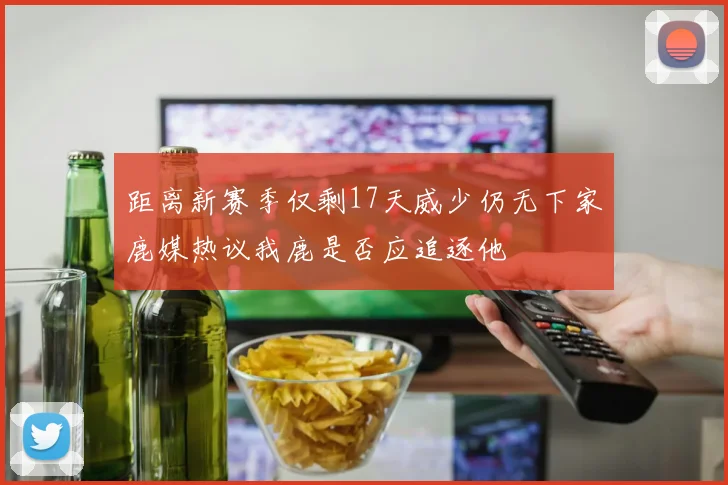 距离新赛季仅剩17天威少仍无下家鹿媒热议我鹿是否应追逐他