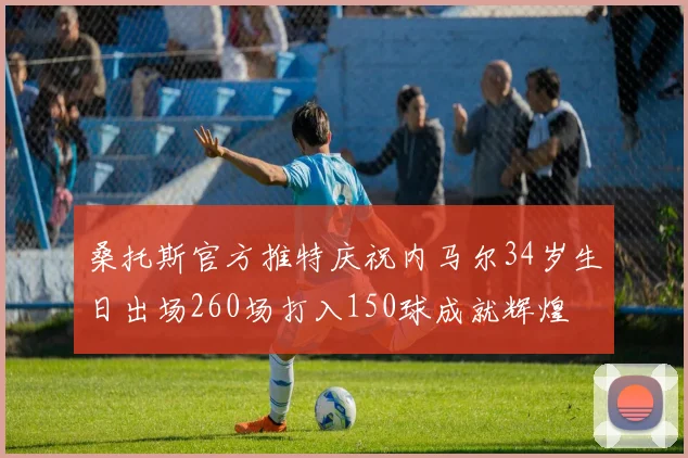 桑托斯官方推特庆祝内马尔34岁生日出场260场打入150球成就辉煌