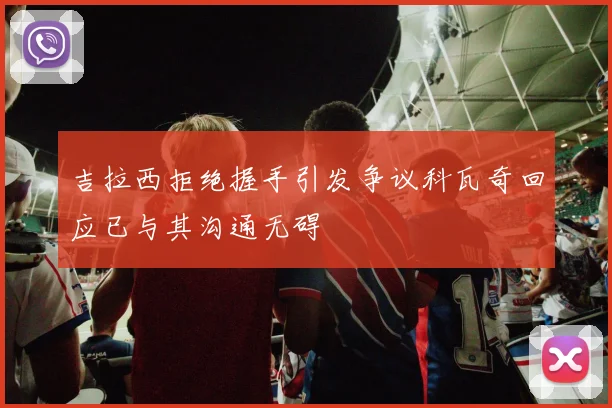 吉拉西拒绝握手引发争议科瓦奇回应已与其沟通无碍