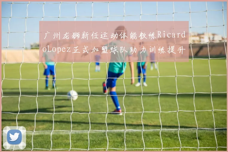 广州龙狮新任运动体能教练RicardoLopez正式加盟球队助力训练提升