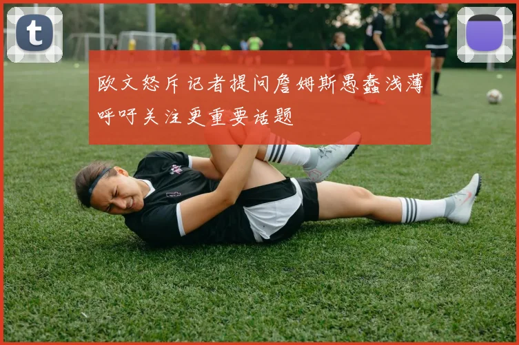 欧文怒斥记者提问詹姆斯愚蠢浅薄呼吁关注更重要话题