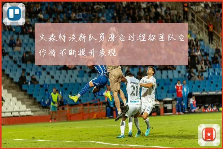 文森特谈新队员磨合过程称团队合作将不断提升表现