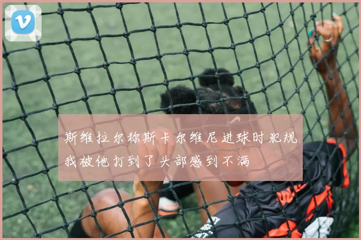 斯维拉尔称斯卡尔维尼进球时犯规我被他打到了头部感到不满
