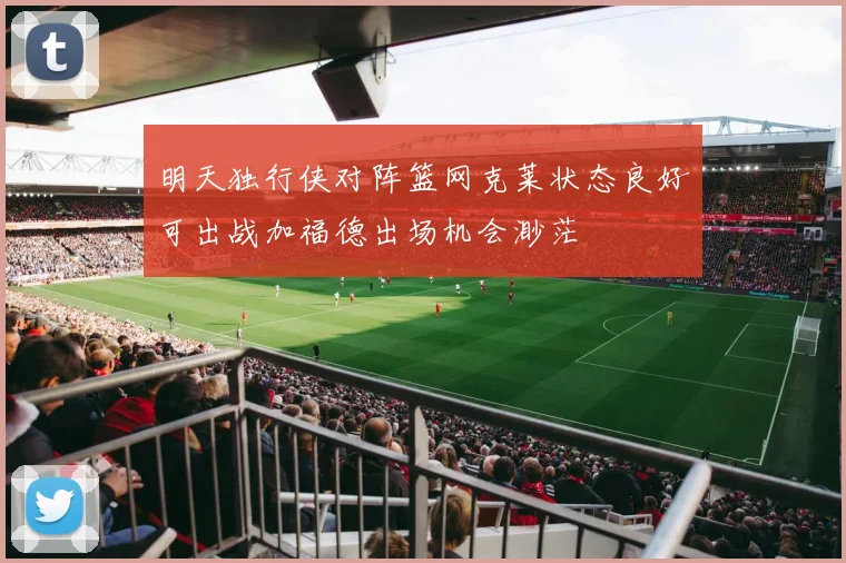 明天独行侠对阵篮网克莱状态良好可出战加福德出场机会渺茫