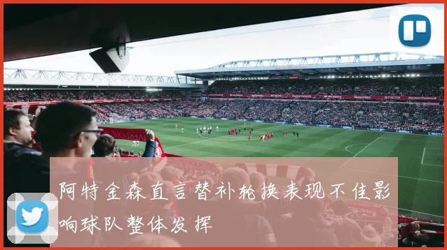 阿特金森直言替补轮换表现不佳影响球队整体发挥