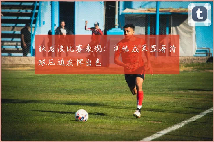狄龙谈比赛表现：训练成果显著持球压迫发挥出色