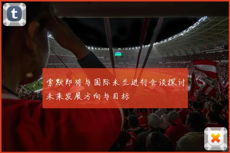 索默即将与国际米兰进行会谈探讨未来发展方向与目标