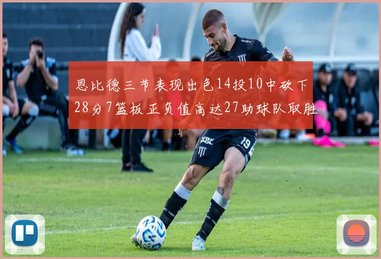 恩比德三节表现出色14投10中砍下28分7篮板正负值高达27助球队取胜