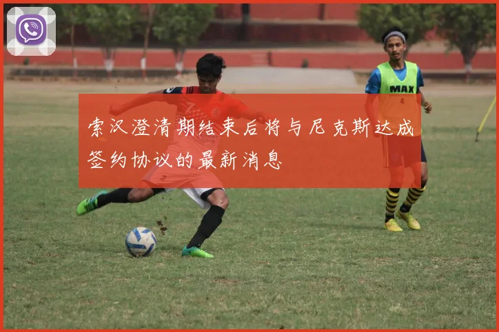 索汉澄清期结束后将与尼克斯达成签约协议的最新消息