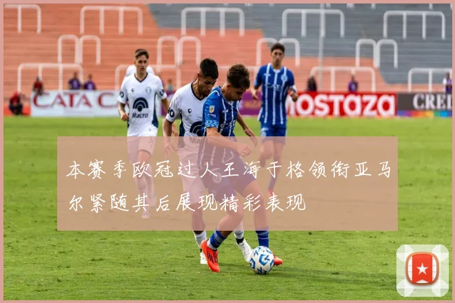 本赛季欧冠过人王海于格领衔亚马尔紧随其后展现精彩表现