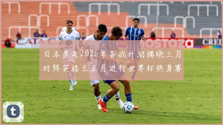 日本男足2026年备战计划揭晓三月对阵英格兰五月进行世界杯热身赛