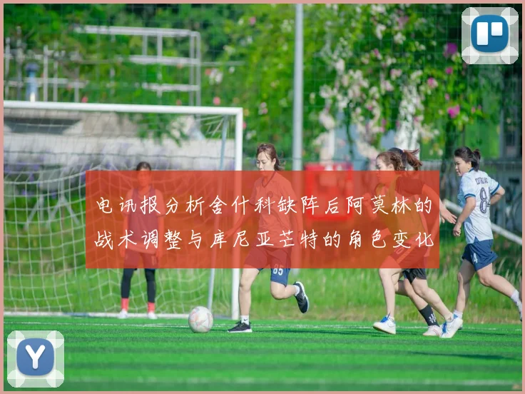 电讯报分析舍什科缺阵后阿莫林的战术调整与库尼亚芒特的角色变化