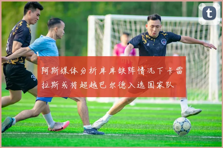 阿斯媒体分析库库缺阵情况下卡雷拉斯或将超越巴尔德入选国家队