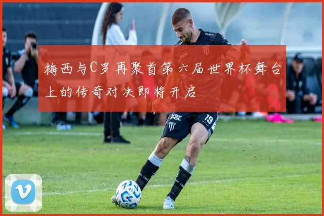 梅西与C罗再聚首第六届世界杯舞台上的传奇对决即将开启