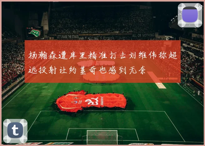 杨瀚森遭库里精准打击刘维伟称超远投射让约基奇也感到无奈
