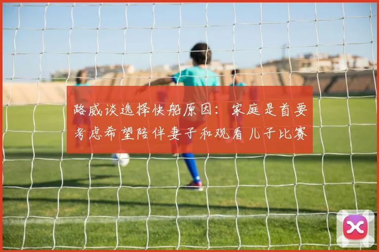 路威谈选择快船原因：家庭是首要考虑希望陪伴妻子和观看儿子比赛