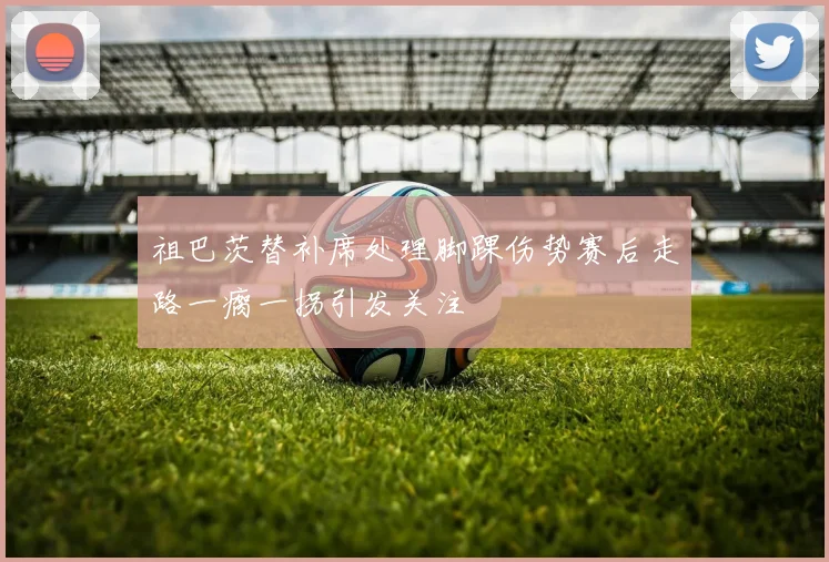 祖巴茨替补席处理脚踝伤势赛后走路一瘸一拐引发关注