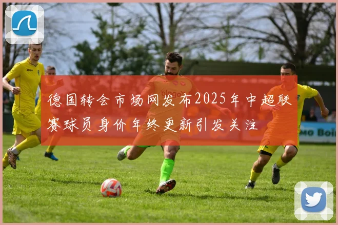 德国转会市场网发布2025年中超联赛球员身价年终更新引发关注