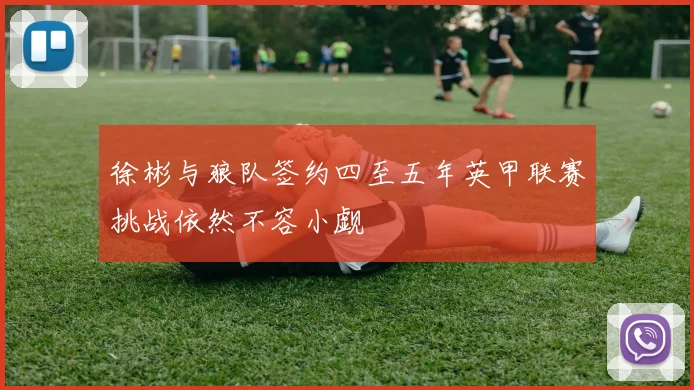 徐彬与狼队签约四至五年英甲联赛挑战依然不容小觑