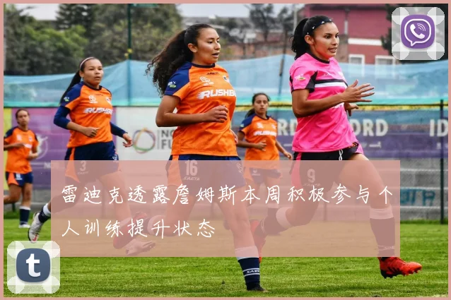 雷迪克透露詹姆斯本周积极参与个人训练提升状态