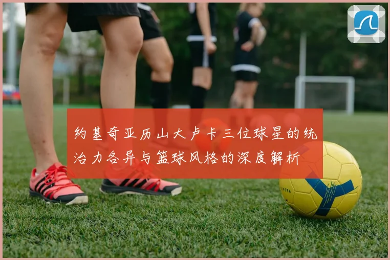 约基奇亚历山大卢卡三位球星的统治力各异与篮球风格的深度解析