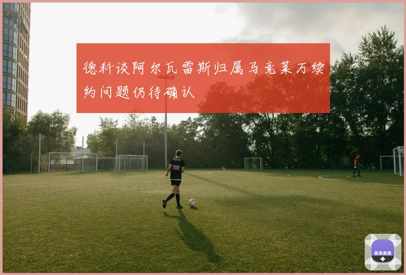 德科谈阿尔瓦雷斯归属马竞莱万续约问题仍待确认