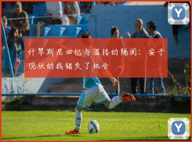什琴斯尼回忆与温格的隔阂：安于现状的我错失了机会