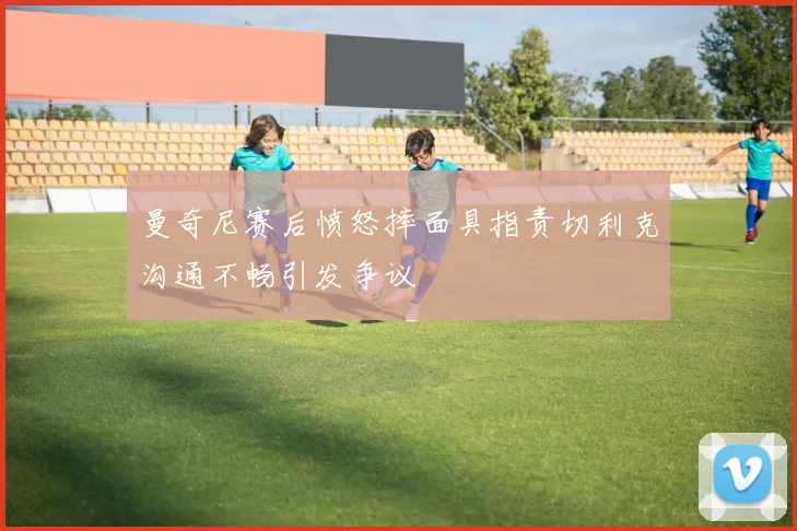曼奇尼赛后愤怒摔面具指责切利克沟通不畅引发争议