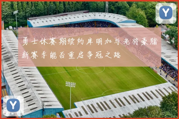 勇士休赛期续约库明加与老将豪赌新赛季能否重启争冠之路